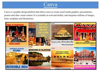 Canva
Canva is a graphic design platform that allows users to create social media graphics, presentations,
posters and other visual content. It is available on web and mobile, and integrates millions of images,
fonts, templates and illustrations.
 