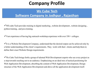 Ws Cube Tech
Software Company in Jodhpur , Rajasthan
WS cube Tech provides training in digital marketing , website development , website designing ,
python training , and java training.
Vast experience of having big outreach workshop experience with over 350 + colleges.
It is a Website Development Company, understand that the desired output can be achieved only by
a better understanding of the client’s requirements. They work with their clients and help them to
define their exact Website Design requirements.
Ws Cube Tech brings forth a group of talented Web Development experts who see every project as
a step towards reaching out to an audience. Emphasizing on an ideal mix of tactical positioning for
Web Application Development, absorbing the content of Web Application Development, Design
structure of the Web Application Development and above all the application development itself.
CCompany Profile
 