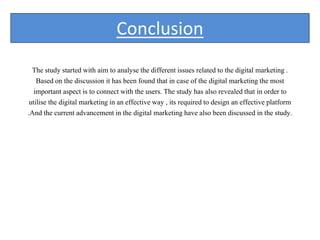 Conclusion
The study started with aim to analyse the different issues related to the digital marketing .
Based on the discussion it has been found that in case of the digital marketing the most
important aspect is to connect with the users. The study has also revealed that in order to
utilise the digital marketing in an effective way , its required to design an effective platform
.And the current advancement in the digital marketing have also been discussed in the study.
 
