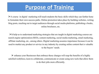 Purpose of Training
A course in digital marketing will teach students the basic skills which they can further hone
to formulate their own success paths. Online promotion takes place by building websites, writing
blog posts, reaching out to target audiences through social media platforms, publishing e books,
online brochures, etc.
It help us to understand marketing strategies that are taught in digital marketing courses are
search engine optimization (SEO), content marketing, social media marketing, email marketing,
affiliate marketing, etc., among others. Digital marketing assumes importance because it can be
used to market any product or service in any industry by creating online content that is valuable
to the buyers’ needs.
 enhance your Businesses that embrace those changes will reap the benefits of a highly
satisfied workforce, keen to collaborate, communicate or create using new tools that allow them
to do their jobs more efficiently.
 