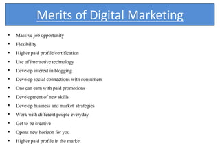 Merits of Digital Marketing
• Massive job opportunity
• Flexibility
• Higher paid profile/certification
• Use of interactive technology
• Develop interest in blogging
• Develop social connections with consumers
• One can earn with paid promotions
• Development of new skills
• Develop business and market strategies
• Work with different people everyday
• Get to be creative
• Opens new horizon for you
• Higher paid profile in the market
 