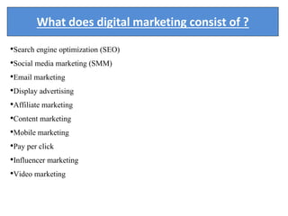 What does digital marketing consist of ?
•Search engine optimization (SEO)
•Social media marketing (SMM)
•Email marketing
•Display advertising
•Affiliate marketing
•Content marketing
•Mobile marketing
•Pay per click
•Influencer marketing
•Video marketing
 