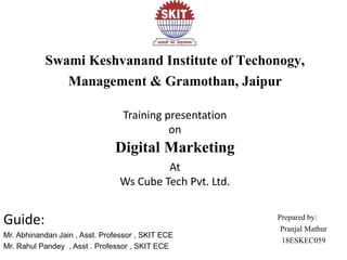 Swami Keshvanand Institute of Techonogy,
Management & Gramothan, Jaipur
Training presentation
on
Digital Marketing
At
Ws Cube Tech Pvt. Ltd.
Guide:
Mr. Abhinandan Jain , Asst. Professor , SKIT ECE
Mr. Rahul Pandey , Asst . Professor , SKIT ECE
bhjhPrepared by:
Pranjal Mathur
18ESKEC059
 