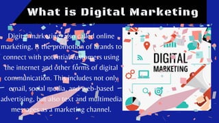 What is Digital Marketing
Digital marketing, also called online
marketing, is the promotion of brands to
connect with potential customers using
the internet and other forms of digital
communication. This includes not only
email, social media, and web-based
advertising, but also text and multimedia
messages as a marketing channel.
 
