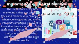 Importance of Digital Marketing
The importance of digital
marketing is that you can easily
track and monitor your campaigns.
When you invest time and money
into your campaigns, you want to
know that they are working. Digital
marketing makes it easy for you to
track your campaigns, which
allows you to adapt and drive
better results.
 