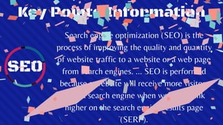 Key Points Information
SEO
Search engine optimization (SEO) is the
process of improving the quality and quantity
of website traffic to a website or a web page
from search engines. ... SEO is performed
because a website will receive more visitors
from a search engine when websites rank
higher on the search engine results page
(SERP).
 