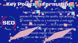 Key Points Information
SEO
Search engine optimization (SEO) is the
process of improving the quality and quantity
of website traffic to a website or a web page
from search engines. ... SEO is performed
because a website will receive more visitors
from a search engine when websites rank
higher on the search engine results page
(SERP).
 