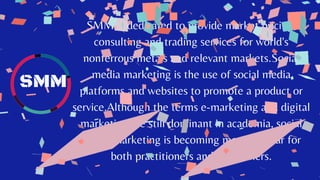 SMM is dedicated to provide market pricing,
consulting and trading services for world's
nonferrous metals and relevant markets.Social
media marketing is the use of social media
platforms and websites to promote a product or
service.Although the terms e-marketing and digital
marketing are still dominant in academia, social
media marketing is becoming more popular for
both practitioners and researchers.
SMM
 