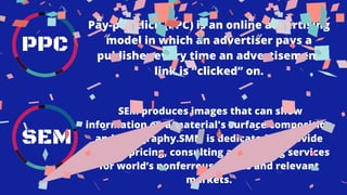 PPC
SEM
SEM produces images that can show
information on a material's surface composition
and topography.SMM is dedicated to provide
market pricing, consulting and trading services
for world’s nonferrous metals and relevant
markets.
Pay-per-click (PPC) is an online advertising
model in which an advertiser pays a
publisher every time an advertisement
link is “clicked” on.
 