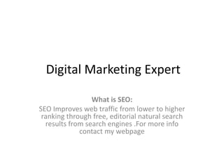 Digital Marketing Expert
What is SEO:
SEO Improves web traffic from lower to higher
ranking through free, editorial natural search
results from search engines .For more info
contact my webpage
 