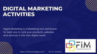 DIGITAL MARKETING
ACTIVITIES
Digiatl Marketing is a Marketing tool well known
for best way to rank your products, websites
and services in this new digital world.
https://fimtechnologies.com/ +92-21-34329119
 