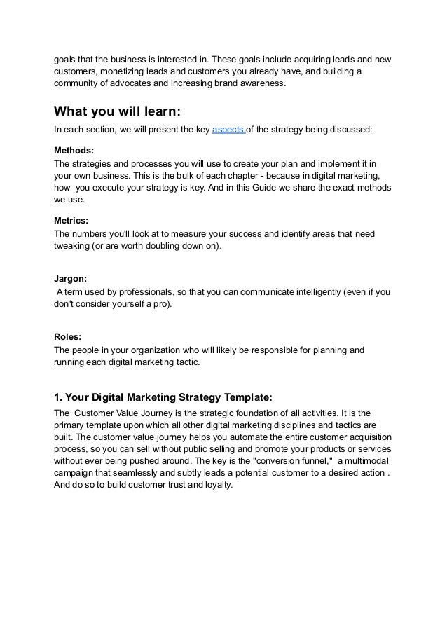 goals that the business is interested in. These goals include acquiring leads and new
customers, monetizing leads and customers you already have, and building a
community of advocates and increasing brand awareness.
What you will learn:
In each section, we will present the key aspects of the strategy being discussed:
Methods:
The strategies and processes you will use to create your plan and implement it in
your own business. This is the bulk of each chapter - because in digital marketing,
how you execute your strategy is key. And in this Guide we share the exact methods
we use.
Metrics:
The numbers you'll look at to measure your success and identify areas that need
tweaking (or are worth doubling down on).
Jargon:
A term used by professionals, so that you can communicate intelligently (even if you
don't consider yourself a pro).
Roles:
The people in your organization who will likely be responsible for planning and
running each digital marketing tactic.
1. Your Digital Marketing Strategy Template:
The Customer Value Journey is the strategic foundation of all activities. It is the
primary template upon which all other digital marketing disciplines and tactics are
built. The customer value journey helps you automate the entire customer acquisition
process, so you can sell without public selling and promote your products or services
without ever being pushed around. The key is the "conversion funnel," a multimodal
campaign that seamlessly and subtly leads a potential customer to a desired action .
And do so to build customer trust and loyalty.
 