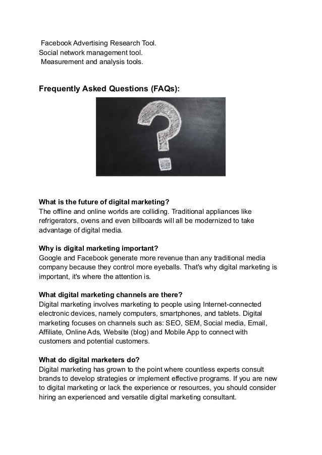 Facebook Advertising Research Tool.
Social network management tool.
Measurement and analysis tools.
Frequently Asked Questions (FAQs):
What is the future of digital marketing?
The offline and online worlds are colliding. Traditional appliances like
refrigerators, ovens and even billboards will all be modernized to take
advantage of digital media.
Why is digital marketing important?
Google and Facebook generate more revenue than any traditional media
company because they control more eyeballs. That's why digital marketing is
important, it's where the attention is.
What digital marketing channels are there?
Digital marketing involves marketing to people using Internet-connected
electronic devices, namely computers, smartphones, and tablets. Digital
marketing focuses on channels such as: SEO, SEM, Social media, Email,
Affiliate, Online Ads, Website (blog) and Mobile App to connect with
customers and potential customers.
What do digital marketers do?
Digital marketing has grown to the point where countless experts consult
brands to develop strategies or implement effective programs. If you are new
to digital marketing or lack the experience or resources, you should consider
hiring an experienced and versatile digital marketing consultant.
 