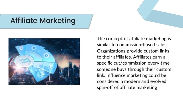 The concept of affiliate marketing is
similar to commission-based sales.
Organizations provide custom links
to their affiliates. Affiliates earn a
specific cut/commission every time
someone buys through their custom
link. Influence marketing could be
considered a modern and evolved
spin-off of affiliate marketing
Affiliate Marketing
 