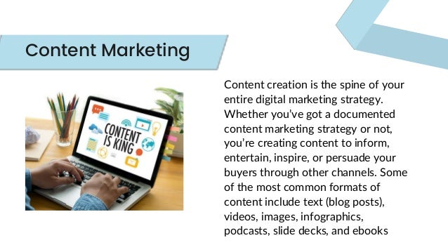 Content creation is the spine of your
entire digital marketing strategy.
Whether you’ve got a documented
content marketing strategy or not,
you’re creating content to inform,
entertain, inspire, or persuade your
buyers through other channels. Some
of the most common formats of
content include text (blog posts),
videos, images, infographics,
podcasts, slide decks, and ebooks
Content Marketing
 