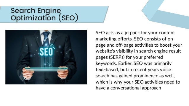 SEO acts as a jetpack for your content
marketing efforts. SEO consists of on-
page and off-page activities to boost your
website’s visibility in search engine result
pages (SERPs) for your preferred
keywords. Earlier, SEO was primarily
text-based, but in recent years voice
search has gained prominence as well,
which is why your SEO activities need to
have a conversational approach
Search Engine
Optimization (SEO)
 