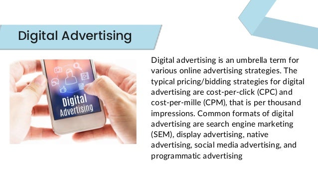 Digital advertising is an umbrella term for
various online advertising strategies. The
typical pricing/bidding strategies for digital
advertising are cost-per-click (CPC) and
cost-per-mille (CPM), that is per thousand
impressions. Common formats of digital
advertising are search engine marketing
(SEM), display advertising, native
advertising, social media advertising, and
programmatic advertising
Digital Advertising
 