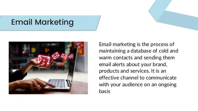 Email marketing is the process of
maintaining a database of cold and
warm contacts and sending them
email alerts about your brand,
products and services. It is an
effective channel to communicate
with your audience on an ongoing
basis
Email Marketing
 
