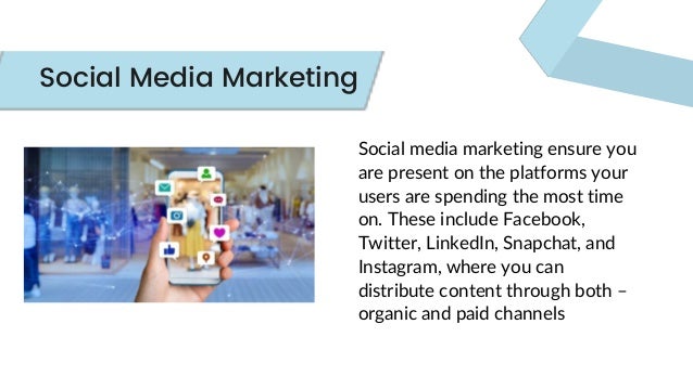 Social media marketing ensure you
are present on the platforms your
users are spending the most time
on. These include Facebook,
Twitter, LinkedIn, Snapchat, and
Instagram, where you can
distribute content through both –
organic and paid channels
Social Media Marketing
 