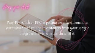 Pay-Per-Click or PPC is posting an advertisement on
our website and paying to customers from your specific
budget whenever someone clicks on it.


 