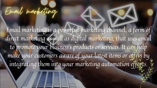 Email marketing is a powerful marketing channel, a form of
direct marketing as well as digital marketing, that uses email
to promote your business’s products or services. It can help
make your customers aware of your latest items or offers by
integrating them into your marketing automation efforts.
 