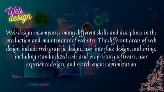 Web design encompasses many different skills and disciplines in the
production and maintenance of websites. The different areas of web
design include web graphic design, user interface design, authoring,
including standardized code and proprietary software, user
experience design, and search engine optimization
 