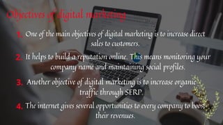 Objectives of digital marketing


One of the main objectives of digital marketing is to increase direct
sales to customers.
It helps to build a reputation online. This means monitoring your
company name and maintaining social profiles.
1.
2.
Another objective of digital marketing is to increase organic
traffic through SERP.
3.
The internet gives several opportunities to every company to boost
their revenues.
4.
 