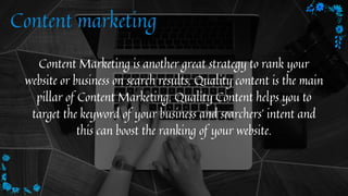 Content marketing
Content Marketing is another great strategy to rank your
website or business on search results. Quality content is the main
pillar of Content Marketing. Quality Content helps you to
target the keyword of your business and searchers' intent and
this can boost the ranking of your website.


 