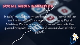 In today’s world, almost everyone has access to the internet and uses
social media. Making it an important component of Digital
Marketing. With social media access, Customers can make their
queries directly with your products and services and can solve their
problems.


 