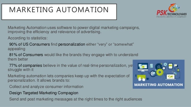 MARKETING AUTOMATION
Marketing Automation uses software to power digital marketing campaigns,
improving the efficiency and relevance of advertising.
According to statistics:
•90% of US Consumers find personalization either “very” or “somewhat”
appealing
•81% of Consumers would like the brands they engage with to understand
them better
•77% of companies believe in the value of real-time personalization, yet 60%
struggle with it
Marketing automation lets companies keep up with the expectation of
personalization. It allows brands to:
•Collect and analyze consumer information
•Design Targeted Marketing Compagion
•Send and post marketing messages at the right times to the right audiences
 