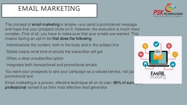 EMAIL MARKETING
The concept of email marketing is simple—you send a promotional message
and hope that your prospect clicks on it. However, the execution is much more
complex. First of all, you have to make sure that your emails are wanted. This
means having an opt-in list that does the following:
•Individualizes the content, both in the body and in the subject line
•States clearly what kind of emails the subscriber will get
•Offers a clear unsubscribe option
•Integrates both transactional and promotional emails
You want your prospects to see your campaign as a valued service, not just as a
promotional tool.
Email marketing is a proven, effective technique all on its own: 89% of surveyed
professional named it as their most effective lead generator.
 