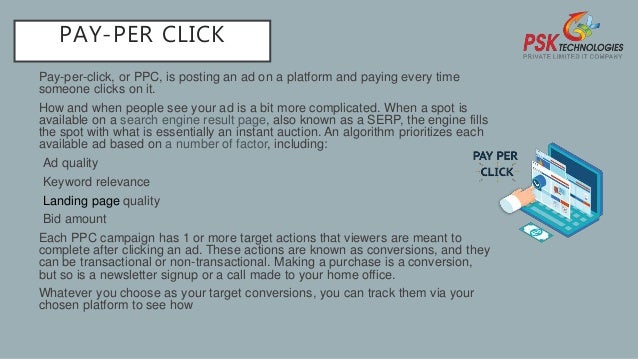 PAY-PER CLICK
Pay-per-click, or PPC, is posting an ad on a platform and paying every time
someone clicks on it.
How and when people see your ad is a bit more complicated. When a spot is
available on a search engine result page, also known as a SERP, the engine fills
the spot with what is essentially an instant auction. An algorithm prioritizes each
available ad based on a number of factor, including:
•Ad quality
•Keyword relevance
•Landing page quality
•Bid amount
Each PPC campaign has 1 or more target actions that viewers are meant to
complete after clicking an ad. These actions are known as conversions, and they
can be transactional or non-transactional. Making a purchase is a conversion,
but so is a newsletter signup or a call made to your home office.
Whatever you choose as your target conversions, you can track them via your
chosen platform to see how
 