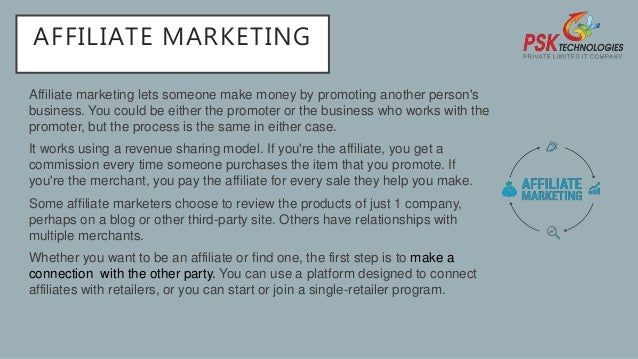 AFFILIATE MARKETING
Affiliate marketing lets someone make money by promoting another person's
business. You could be either the promoter or the business who works with the
promoter, but the process is the same in either case.
It works using a revenue sharing model. If you're the affiliate, you get a
commission every time someone purchases the item that you promote. If
you're the merchant, you pay the affiliate for every sale they help you make.
Some affiliate marketers choose to review the products of just 1 company,
perhaps on a blog or other third-party site. Others have relationships with
multiple merchants.
Whether you want to be an affiliate or find one, the first step is to make a
connection with the other party. You can use a platform designed to connect
affiliates with retailers, or you can start or join a single-retailer program.
 