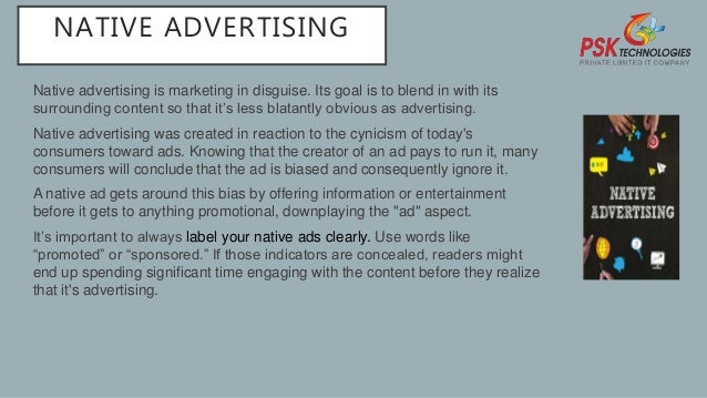 NATIVE ADVERTISING
Native advertising is marketing in disguise. Its goal is to blend in with its
surrounding content so that it’s less blatantly obvious as advertising.
Native advertising was created in reaction to the cynicism of today's
consumers toward ads. Knowing that the creator of an ad pays to run it, many
consumers will conclude that the ad is biased and consequently ignore it.
A native ad gets around this bias by offering information or entertainment
before it gets to anything promotional, downplaying the "ad" aspect.
It’s important to always label your native ads clearly. Use words like
“promoted” or “sponsored.” If those indicators are concealed, readers might
end up spending significant time engaging with the content before they realize
that it's advertising.
 