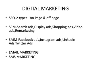 DIGITAL MARKETING
• SEO-2 types –on Page & off page
• SEM-Search ads,Display ads,Shopping ads,Video
ads,Remarketing.
• SMM-Facebook ads,Instagram ads,Linkedin
Ads,Twitter Ads
• EMAIL MARKETING
• SMS MARKETING
 