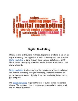 Digital Marketing
Utilizing online distributions methods, to promote products is known as
digital marketing. This approach is both time saving and cost effective.
Digital marketing is done through items such as cell phones, SMS,
MMS, instant messaging, websites, emails, banner advertisement and
digital billboards.
Digital marketing involves some of the techniques of direct marketing,
and Internet marketing. In digital marketing, traditional methods of
promotions are executed digitally. It involves marketing in two forms,
pull and push.
Pull digital marketing, requires the user to pull or extract the content
directly. The custome,r has to approach the promotional matter, and
see the matter by himself.
 