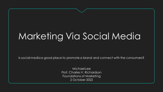 Marketing Via Social Media
Is social mediaa good place to promote a brand and connect with the consumers?
Michael Lee
Prof. Charles V. Richardson
Foundations of Marketing
2 October 2022
 