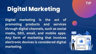Digital Marketing
TIP
Digital marketing is the act of
promoting products and services
through digital channels, such as social
media, SEO, email, and mobile apps.
Any form of marketing that involves
electronic devices is considered digital
marketing.
 