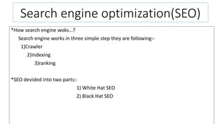 Search engine optimization(SEO)
*How search engine woks…?
Search engine works in three simple step they are following:-
1)Crawler
2)Indexing
3)ranking
*SEO devided into two parts:-
1) White Hat SEO
2) Black Hat SEO
 