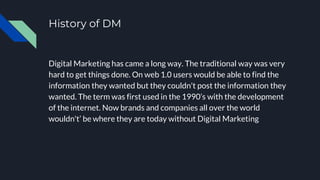 History of DM
Digital Marketing has came a long way. The traditional way was very
hard to get things done. On web 1.0 users would be able to find the
information they wanted but they couldn't post the information they
wanted. The term was first used in the 1990’s with the development
of the internet. Now brands and companies all over the world
wouldn't’ be where they are today without Digital Marketing
 