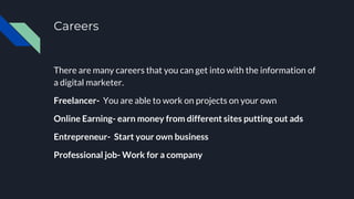 Careers
There are many careers that you can get into with the information of
a digital marketer.
Freelancer- You are able to work on projects on your own
Online Earning- earn money from different sites putting out ads
Entrepreneur- Start your own business
Professional job- Work for a company
 