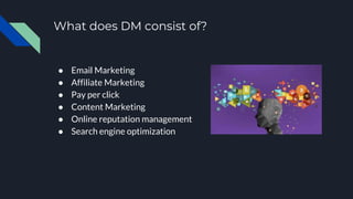 What does DM consist of?
● Email Marketing
● Affiliate Marketing
● Pay per click
● Content Marketing
● Online reputation management
● Search engine optimization
 
