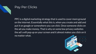 Pay Per Clicks
PPC is a digital marketing strategy that is used to cover more ground
on the internet. Essentially what this is, when you create and add and
put it on google or somewhere you can click. Once someone clicks on
the ad you make money. That is why on some low privacy websites
the ad’s will pop up on your screen and it almost makes you click on it
no matter what.
 
