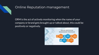 Online Reputation management
ORM is the act of actively monitoring when the name of your
company or brand gets brought up or talked about, this could be
positively or negatively.
 
