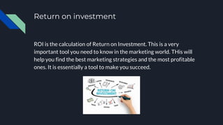 Return on investment
ROI is the calculation of Return on Investment. This is a very
important tool you need to know in the marketing world. THis will
help you find the best marketing strategies and the most profitable
ones. It is essentially a tool to make you succeed.
 