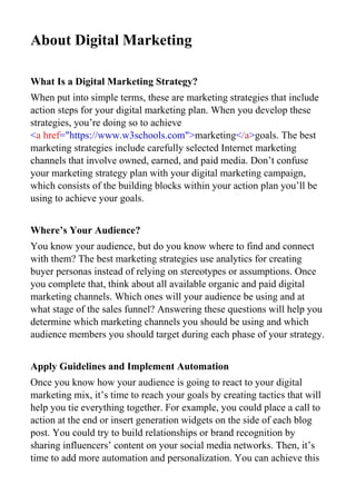 About Digital Marketing
What Is a Digital Marketing Strategy?
When put into simple terms, these are marketing strategies that include
action steps for your digital marketing plan. When you develop these
strategies, you’re doing so to achieve
<a href="https://www.w3schools.com">marketing</a>goals. The best
marketing strategies include carefully selected Internet marketing
channels that involve owned, earned, and paid media. Don’t confuse
your marketing strategy plan with your digital marketing campaign,
which consists of the building blocks within your action plan you’ll be
using to achieve your goals.
Where’s Your Audience?
You know your audience, but do you know where to find and connect
with them? The best marketing strategies use analytics for creating
buyer personas instead of relying on stereotypes or assumptions. Once
you complete that, think about all available organic and paid digital
marketing channels. Which ones will your audience be using and at
what stage of the sales funnel? Answering these questions will help you
determine which marketing channels you should be using and which
audience members you should target during each phase of your strategy.
Apply Guidelines and Implement Automation
Once you know how your audience is going to react to your digital
marketing mix, it’s time to reach your goals by creating tactics that will
help you tie everything together. For example, you could place a call to
action at the end or insert generation widgets on the side of each blog
post. You could try to build relationships or brand recognition by
sharing influencers’ content on your social media networks. Then, it’s
time to add more automation and personalization. You can achieve this
 