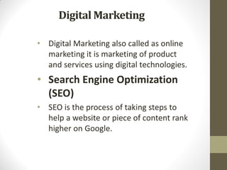 Digital Marketing
• Digital Marketing also called as online
marketing it is marketing of product
and services using digital technologies.
• Search Engine Optimization
(SEO)
• SEO is the process of taking steps to
help a website or piece of content rank
higher on Google.
 