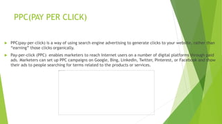 PPC(PAY PER CLICK)
 PPC(pay-per-click) is a way of using search engine advertising to generate clicks to your website, rather than
“earning” those clicks organically.
 Pay-per-click (PPC) enables marketers to reach Internet users on a number of digital platforms through paid
ads. Marketers can set up PPC campaigns on Google, Bing, LinkedIn, Twitter, Pinterest, or Facebook and show
their ads to people searching for terms related to the products or services.
 