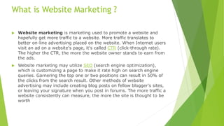 What is Website Marketing ?
 Website marketing is marketing used to promote a website and
hopefully get more traffic to a website. More traffic translates to
better on-line advertising placed on the website. When Internet users
visit an ad on a website's page, it's called CTR (click-through rate).
The higher the CTR, the more the website owner stands to earn from
the ads.
 Website marketing may utilize SEO (search engine optimization),
which is customizing a page to make it rate high on search engine
queries. Garnering the top one or two positions can result in 50% of
the clicks from the search result. Other methods of website
advertising may include creating blog posts on fellow blogger's sites,
or leaving your signature when you post in forums. The more traffic a
website consistently can measure, the more the site is thought to be
worth
 