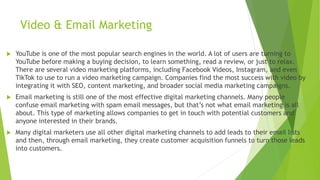 Video & Email Marketing
 YouTube is one of the most popular search engines in the world. A lot of users are turning to
YouTube before making a buying decision, to learn something, read a review, or just to relax.
There are several video marketing platforms, including Facebook Videos, Instagram, and even
TikTok to use to run a video marketing campaign. Companies find the most success with video by
integrating it with SEO, content marketing, and broader social media marketing campaigns.
 Email marketing is still one of the most effective digital marketing channels. Many people
confuse email marketing with spam email messages, but that’s not what email marketing is all
about. This type of marketing allows companies to get in touch with potential customers and
anyone interested in their brands.
 Many digital marketers use all other digital marketing channels to add leads to their email lists
and then, through email marketing, they create customer acquisition funnels to turn those leads
into customers.
 